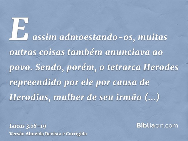 E assim admoestando-os, muitas outras coisas também anunciava ao povo.Sendo, porém, o tetrarca Herodes repreendido por ele por causa de Herodias, mulher de seu 