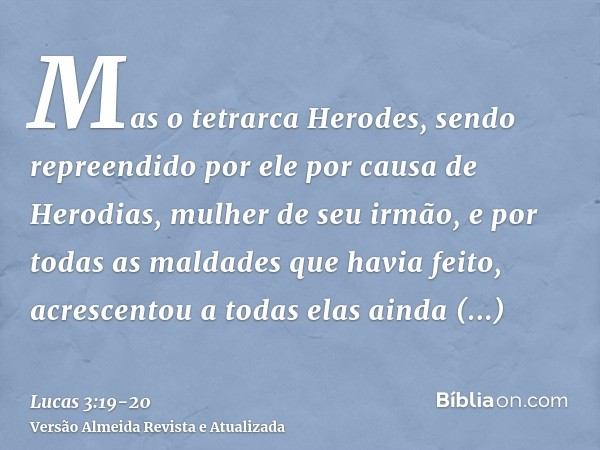 Mas o tetrarca Herodes, sendo repreendido por ele por causa de Herodias, mulher de seu irmão, e por todas as maldades que havia feito,acrescentou a todas elas a