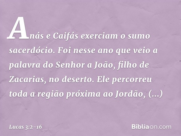 Anás e Caifás exerciam o sumo sacerdócio. Foi nesse ano que veio a palavra do Senhor a João, filho de Zacarias, no deserto. Ele percorreu toda a região próxima 