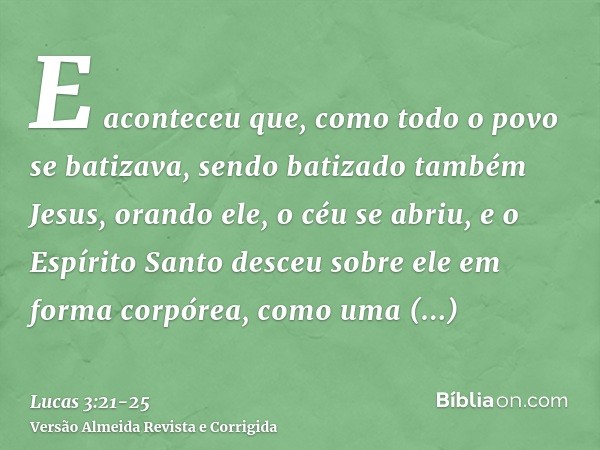 E aconteceu que, como todo o povo se batizava, sendo batizado também Jesus, orando ele, o céu se abriu,e o Espírito Santo desceu sobre ele em forma corpórea, co