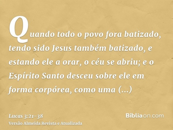 Quando todo o povo fora batizado, tendo sido Jesus também batizado, e estando ele a orar, o céu se abriu;e o Espírito Santo desceu sobre ele em forma corpórea, 