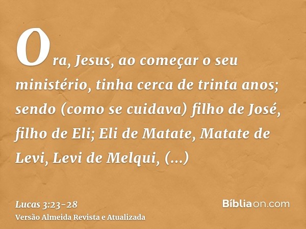 Ora, Jesus, ao começar o seu ministério, tinha cerca de trinta anos; sendo (como se cuidava) filho de José, filho de Eli;Eli de Matate, Matate de Levi, Levi de 