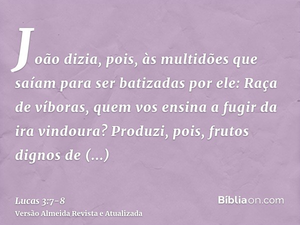 João dizia, pois, às multidões que saíam para ser batizadas por ele: Raça de víboras, quem vos ensina a fugir da ira vindoura?Produzi, pois, frutos dignos de ar