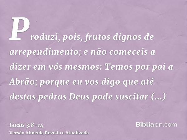 Produzi, pois, frutos dignos de arrependimento; e não comeceis a dizer em vós mesmos: Temos por pai a Abrão; porque eu vos digo que até destas pedras Deus pode 