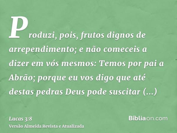 Produzi, pois, frutos dignos de arrependimento; e não comeceis a dizer em vós mesmos: Temos por pai a Abrão; porque eu vos digo que até destas pedras Deus pode 