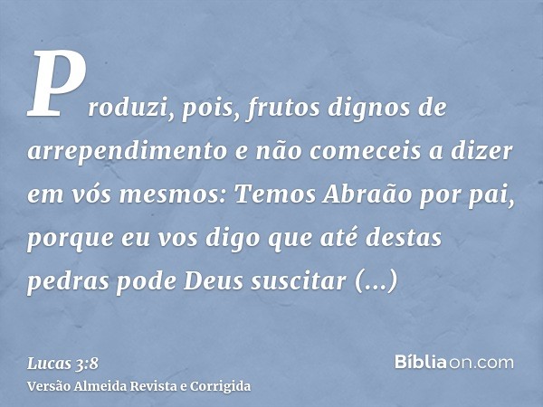 Produzi, pois, frutos dignos de arrependimento e não comeceis a dizer em vós mesmos: Temos Abraão por pai, porque eu vos digo que até destas pedras pode Deus su