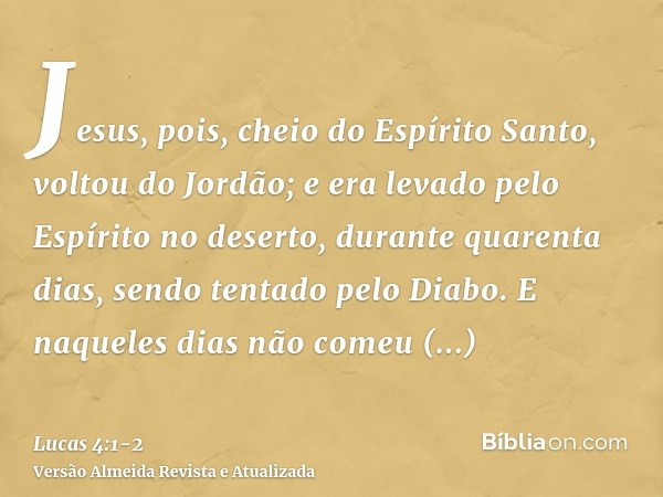 Jesus, pois, cheio do Espírito Santo, voltou do Jordão; e era levado pelo Espírito no deserto,durante quarenta dias, sendo tentado pelo Diabo. E naqueles dias n