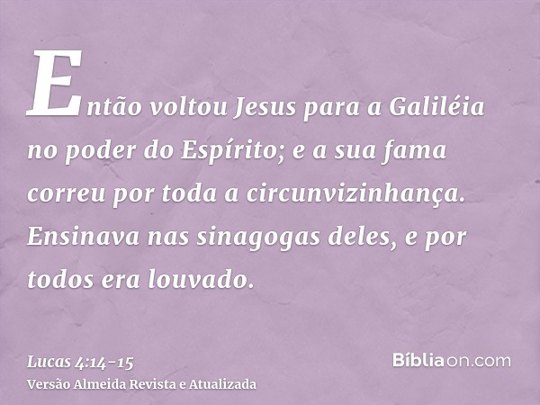 Então voltou Jesus para a Galiléia no poder do Espírito; e a sua fama correu por toda a circunvizinhança.Ensinava nas sinagogas deles, e por todos era louvado.