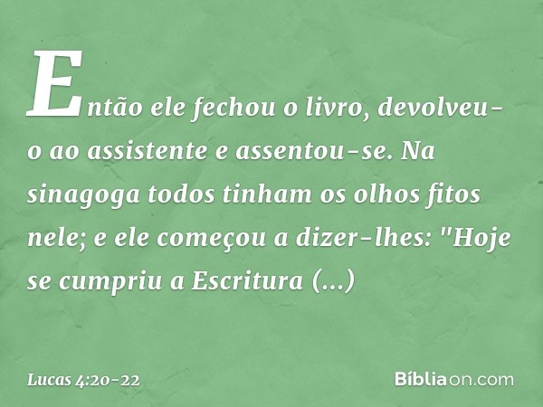 Então ele fechou o livro, devolveu-o ao assistente e assentou-se. Na sinagoga todos tinham os olhos fitos nele; e ele começou a dizer-lhes: "Hoje se cumpriu a E