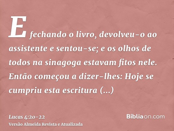 E fechando o livro, devolveu-o ao assistente e sentou-se; e os olhos de todos na sinagoga estavam fitos nele.Então começou a dizer-lhes: Hoje se cumpriu esta es