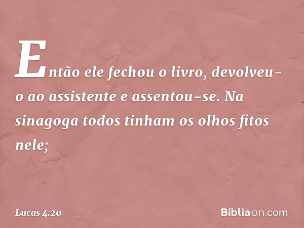 Então ele fechou o livro, devolveu-o ao assistente e assentou-se. Na sinagoga todos tinham os olhos fitos nele; -- Lucas 4:20