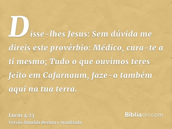 Disse-lhes Jesus: Sem dúvida me direis este provérbio: Médico, cura-te a ti mesmo; Tudo o que ouvimos teres feito em Cafarnaum, faze-o também aqui na tua terra.