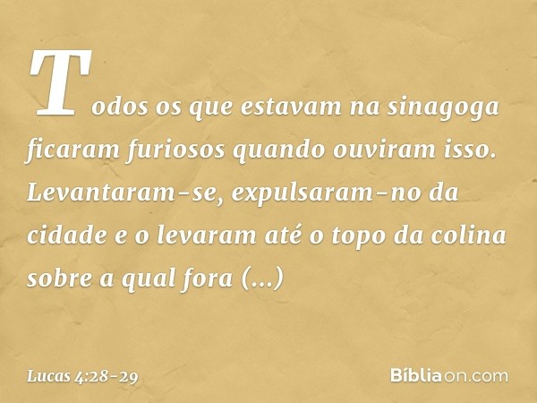 Todos os que estavam na sinagoga ficaram furiosos quando ouviram isso. Levantaram-se, expulsaram-no da cidade e o levaram até o topo da colina sobre a qual fora