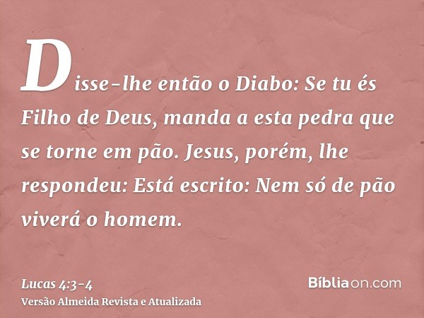 Disse-lhe então o Diabo: Se tu és Filho de Deus, manda a esta pedra que se torne em pão.Jesus, porém, lhe respondeu: Está escrito: Nem só de pão viverá o homem.