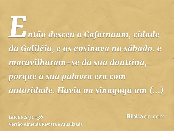 Então desceu a Cafarnaum, cidade da Galiléia, e os ensinava no sábado.e maravilharam-se da sua doutrina, porque a sua palavra era com autoridade.Havia na sinago