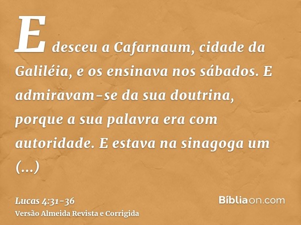 E desceu a Cafarnaum, cidade da Galiléia, e os ensinava nos sábados.E admiravam-se da sua doutrina, porque a sua palavra era com autoridade.E estava na sinagoga