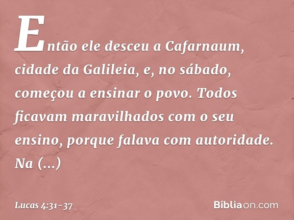 Então ele desceu a Cafarnaum, cidade da Galileia, e, no sábado, começou a ensinar o povo. Todos ficavam maravilhados com o seu ensino, porque falava com autorid