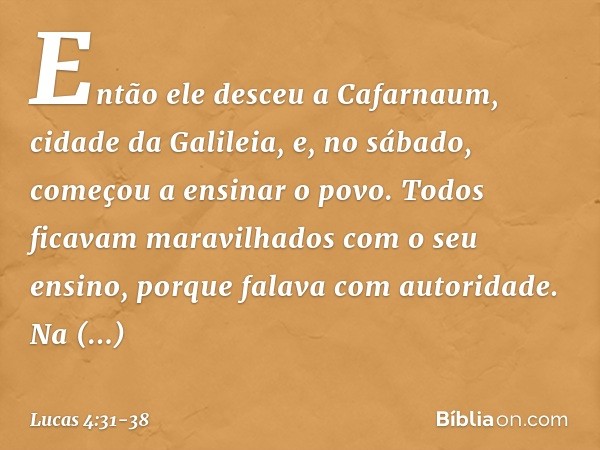 Então ele desceu a Cafarnaum, cidade da Galileia, e, no sábado, começou a ensinar o povo. Todos ficavam maravilhados com o seu ensino, porque falava com autorid