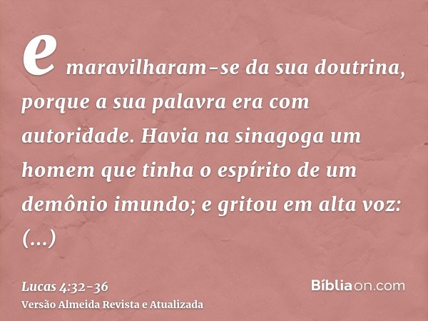 e maravilharam-se da sua doutrina, porque a sua palavra era com autoridade.Havia na sinagoga um homem que tinha o espírito de um demônio imundo; e gritou em alt