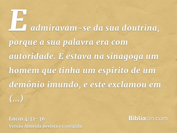 E admiravam-se da sua doutrina, porque a sua palavra era com autoridade.E estava na sinagoga um homem que tinha um espírito de um demônio imundo, e este exclamo