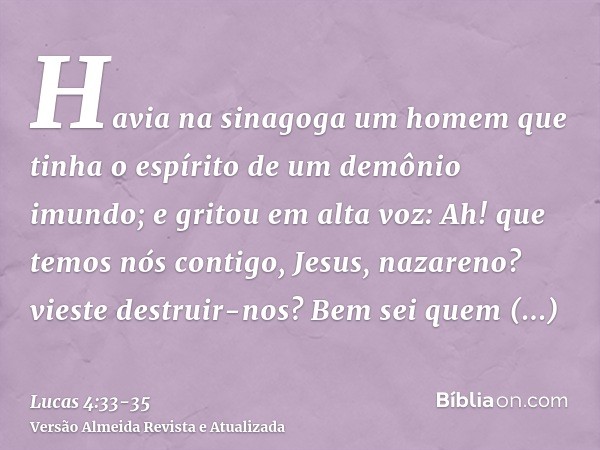 Havia na sinagoga um homem que tinha o espírito de um demônio imundo; e gritou em alta voz:Ah! que temos nós contigo, Jesus, nazareno? vieste destruir-nos? Bem 