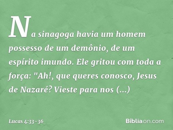 Na sinagoga havia um homem possesso de um demônio, de um espírito imundo. Ele gritou com toda a força: "Ah!, que queres conosco, Jesus de Nazaré? Vieste para no