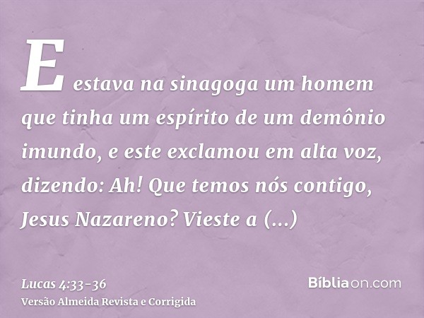 E estava na sinagoga um homem que tinha um espírito de um demônio imundo, e este exclamou em alta voz,dizendo: Ah! Que temos nós contigo, Jesus Nazareno? Vieste