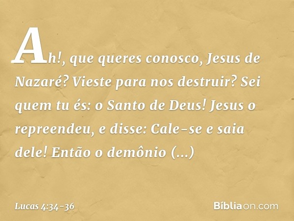 "Ah!, que queres conosco, Jesus de Nazaré? Vieste para nos destruir? Sei quem tu és: o Santo de Deus!" Jesus o repreendeu, e disse: "Cale-se e saia dele!" Então