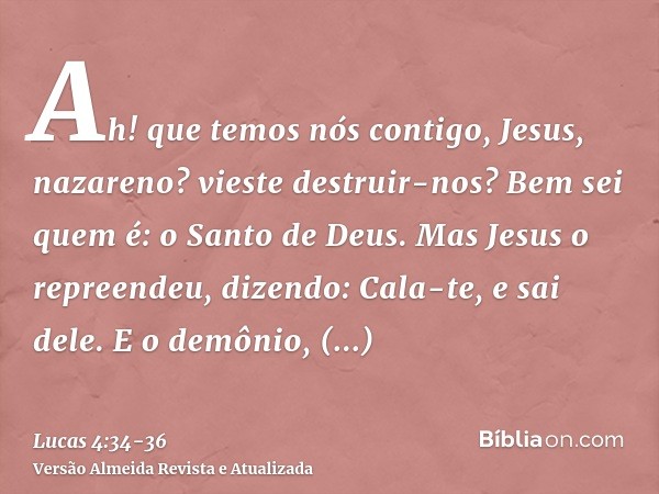 Ah! que temos nós contigo, Jesus, nazareno? vieste destruir-nos? Bem sei quem é: o Santo de Deus.Mas Jesus o repreendeu, dizendo: Cala-te, e sai dele. E o demôn