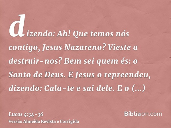 dizendo: Ah! Que temos nós contigo, Jesus Nazareno? Vieste a destruir-nos? Bem sei quem és: o Santo de Deus.E Jesus o repreendeu, dizendo: Cala-te e sai dele. E