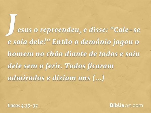 Jesus o repreendeu, e disse: "Cale-se e saia dele!" Então o demônio jogou o homem no chão diante de todos e saiu dele sem o ferir. Todos ficaram admirados e diz