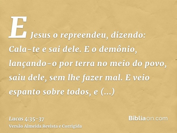 E Jesus o repreendeu, dizendo: Cala-te e sai dele. E o demônio, lançando-o por terra no meio do povo, saiu dele, sem lhe fazer mal.E veio espanto sobre todos, e
