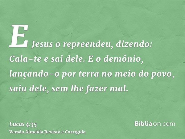 E Jesus o repreendeu, dizendo: Cala-te e sai dele. E o demônio, lançando-o por terra no meio do povo, saiu dele, sem lhe fazer mal.