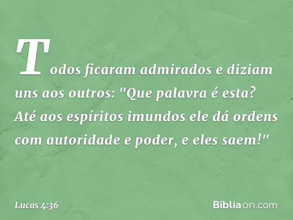 Todos ficaram admirados e diziam uns aos outros: "Que palavra é esta? Até aos espíritos imundos ele dá ordens com autoridade e poder, e eles saem!" -- Lucas 4:3