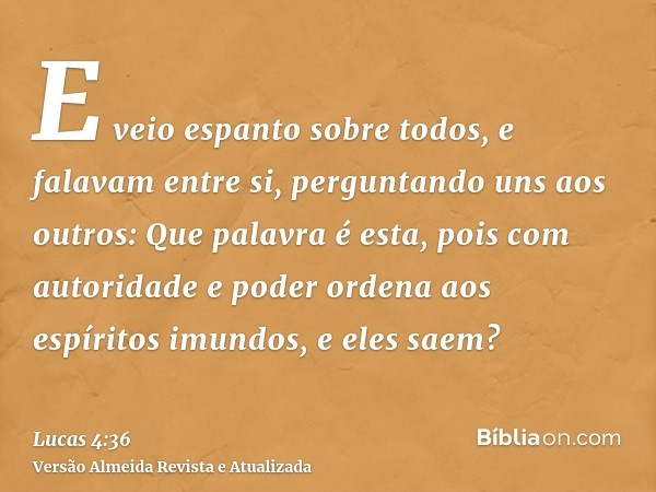 E veio espanto sobre todos, e falavam entre si, perguntando uns aos outros: Que palavra é esta, pois com autoridade e poder ordena aos espíritos imundos, e eles