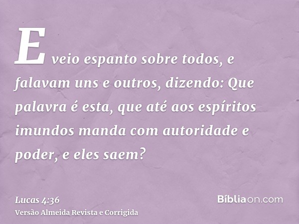 E veio espanto sobre todos, e falavam uns e outros, dizendo: Que palavra é esta, que até aos espíritos imundos manda com autoridade e poder, e eles saem?