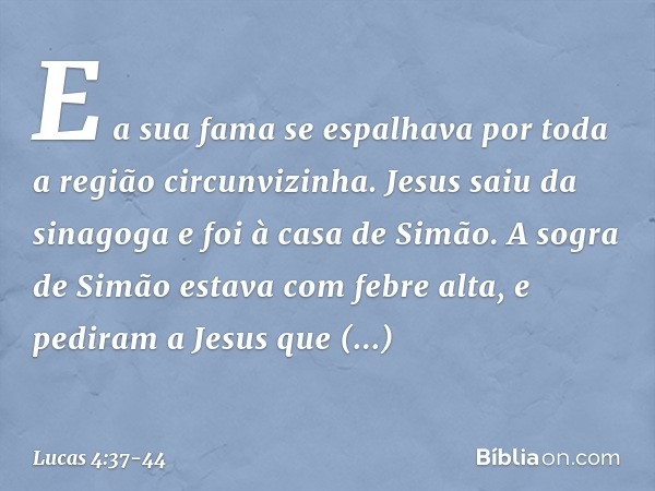 E a sua fama se espalhava por toda a região circunvizinha. Jesus saiu da sinagoga e foi à casa de Simão. A sogra de Simão estava com febre alta, e pediram a Jes