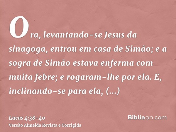 Ora, levantando-se Jesus da sinagoga, entrou em casa de Simão; e a sogra de Simão estava enferma com muita febre; e rogaram-lhe por ela.E, inclinando-se para el