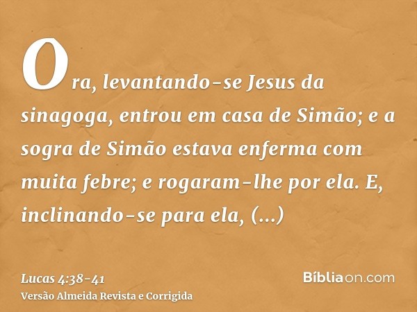 Ora, levantando-se Jesus da sinagoga, entrou em casa de Simão; e a sogra de Simão estava enferma com muita febre; e rogaram-lhe por ela.E, inclinando-se para el