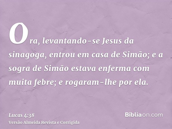 Ora, levantando-se Jesus da sinagoga, entrou em casa de Simão; e a sogra de Simão estava enferma com muita febre; e rogaram-lhe por ela.
