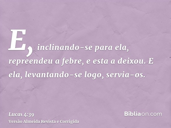 E, inclinando-se para ela, repreendeu a febre, e esta a deixou. E ela, levantando-se logo, servia-os.