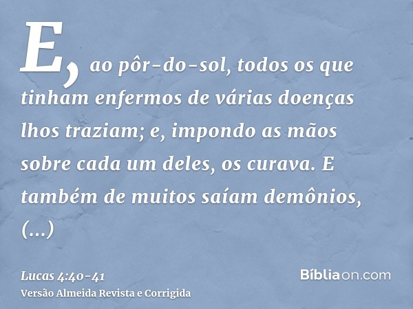 E, ao pôr-do-sol, todos os que tinham enfermos de várias doenças lhos traziam; e, impondo as mãos sobre cada um deles, os curava.E também de muitos saíam demôni