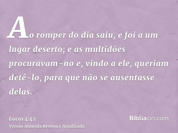 Ao romper do dia saiu, e foi a um lugar deserto; e as multidões procuravam-no e, vindo a ele, queriam detê-lo, para que não se ausentasse delas.