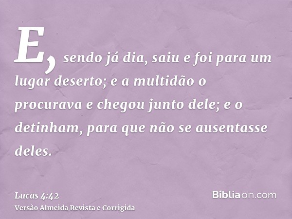 E, sendo já dia, saiu e foi para um lugar deserto; e a multidão o procurava e chegou junto dele; e o detinham, para que não se ausentasse deles.