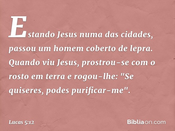 Estando Jesus numa das cidades, passou um homem coberto de lepra. Quando viu Jesus, prostrou-se com o rosto em terra e rogou-lhe: "Se quiseres, podes purificar-