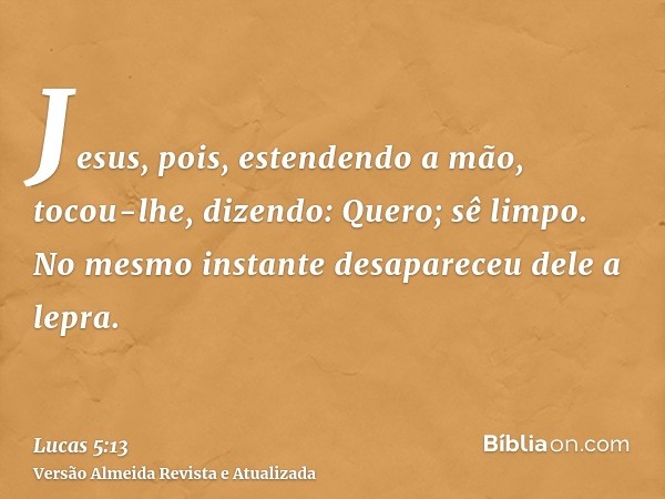 Jesus, pois, estendendo a mão, tocou-lhe, dizendo: Quero; sê limpo. No mesmo instante desapareceu dele a lepra.