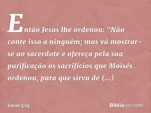 Então Jesus lhe ordenou: "Não conte isso a ninguém; mas vá mostrar-se ao sacerdote e ofereça pela sua purificação os sacrifícios que Moisés ordenou, para que si