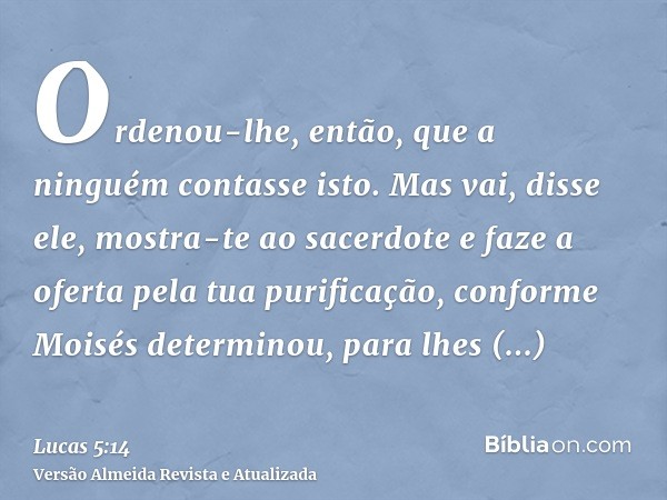 Ordenou-lhe, então, que a ninguém contasse isto. Mas vai, disse ele, mostra-te ao sacerdote e faze a oferta pela tua purificação, conforme Moisés determinou, pa