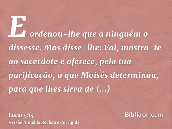 E ordenou-lhe que a ninguém o dissesse. Mas disse-lhe: Vai, mostra-te ao sacerdote e oferece, pela tua purificação, o que Moisés determinou, para que lhes sirva