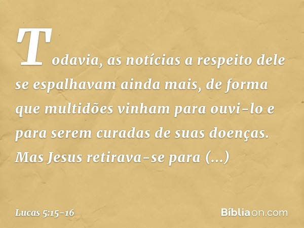 Todavia, as notícias a respeito dele se espalhavam ainda mais, de forma que multidões vinham para ouvi-lo e para serem curadas de suas doenças. Mas Jesus retira